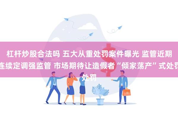 杠杆炒股合法吗 五大从重处罚案件曝光 监管近期连续定调强监管 市场期待让造假者“倾家荡产”式处罚