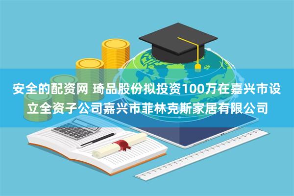 安全的配资网 琦品股份拟投资100万在嘉兴市设立全资子公司嘉兴市菲林克斯家居有限公司