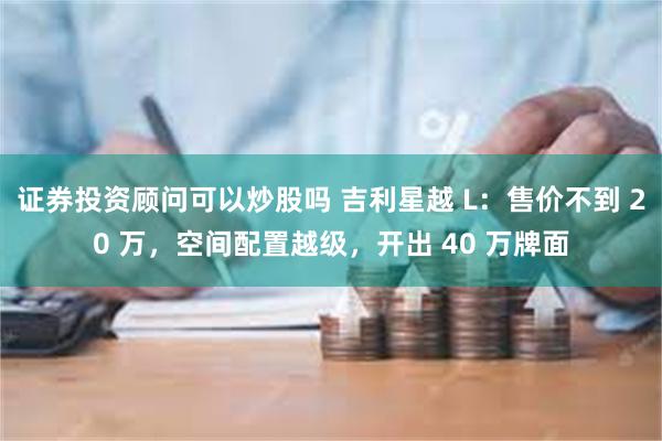 证券投资顾问可以炒股吗 吉利星越 L：售价不到 20 万，空间配置越级，开出 40 万牌面