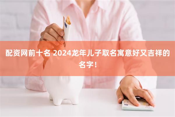 配资网前十名 2024龙年儿子取名寓意好又吉祥的名字！