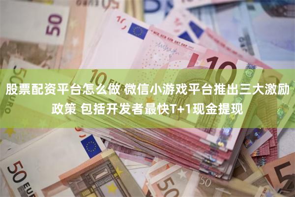 股票配资平台怎么做 微信小游戏平台推出三大激励政策 包括开发者最快T+1现金提现