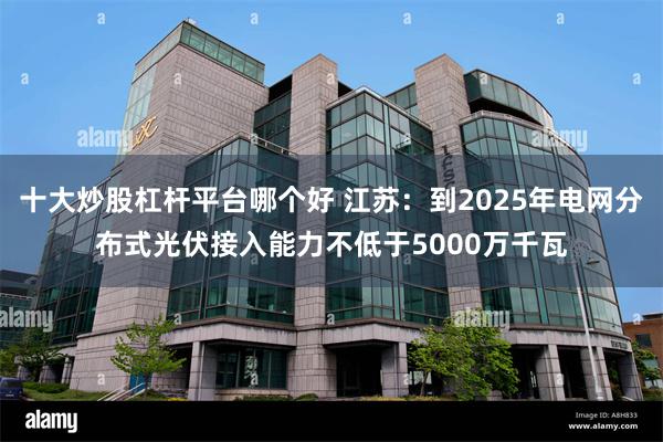 十大炒股杠杆平台哪个好 江苏：到2025年电网分布式光伏接入能力不低于5000万千瓦