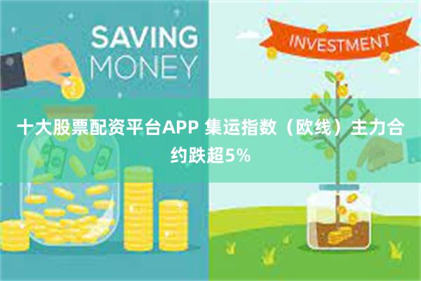 十大股票配资平台APP 集运指数（欧线）主力合约跌超5%