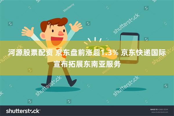 河源股票配资 京东盘前涨超1.3% 京东快递国际宣布拓展东南亚服务