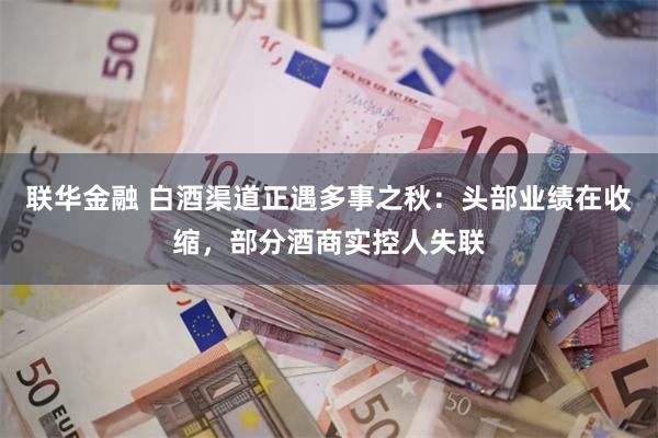 联华金融 白酒渠道正遇多事之秋：头部业绩在收缩，部分酒商实控人失联