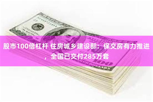 股市100倍杠杆 住房城乡建设部：保交房有力推进，全国已交付285万套