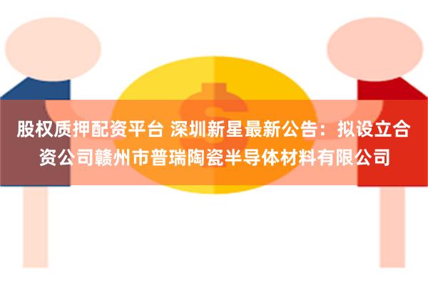 股权质押配资平台 深圳新星最新公告：拟设立合资公司赣州市普瑞陶瓷半导体材料有限公司