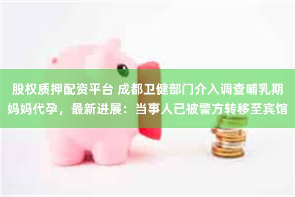 股权质押配资平台 成都卫健部门介入调查哺乳期妈妈代孕，最新进展：当事人已被警方转移至宾馆
