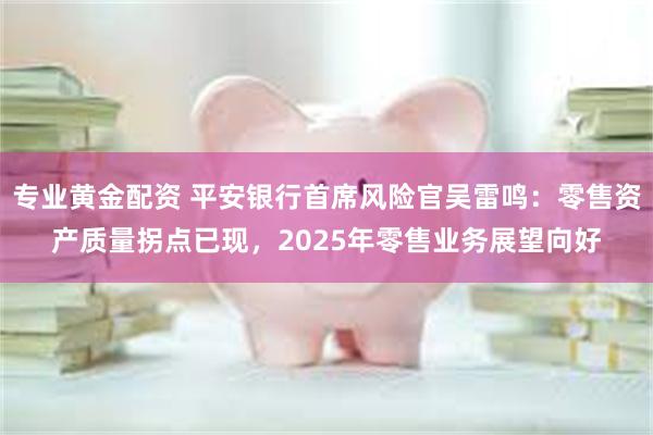 专业黄金配资 平安银行首席风险官吴雷鸣：零售资产质量拐点已现，2025年零售业务展望向好