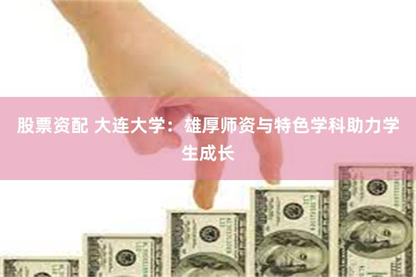 股票资配 大连大学：雄厚师资与特色学科助力学生成长