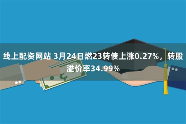 线上配资网站 3月24日燃23转债上涨0.27%，转股溢价率34.99%
