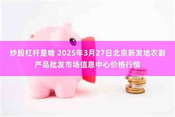 炒股杠杆是啥 2025年3月27日北京新发地农副产品批发市场信息中心价格行情