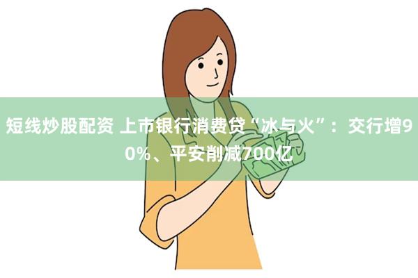 短线炒股配资 上市银行消费贷“冰与火”：交行增90%、平安削减700亿