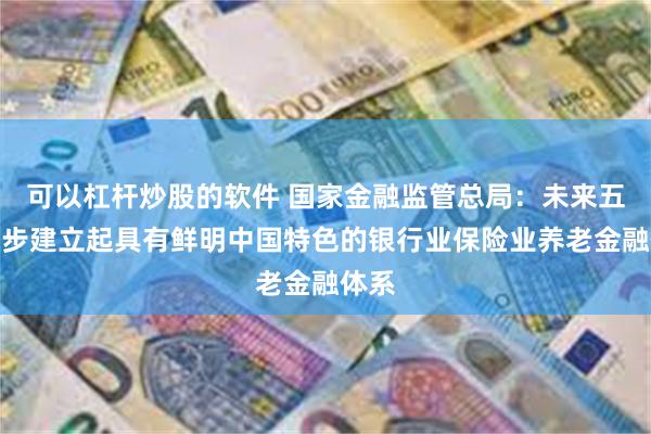 可以杠杆炒股的软件 国家金融监管总局：未来五年逐步建立起具有鲜明中国特色的银行业保险业养老金融体系
