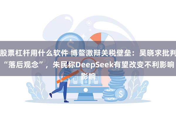 股票杠杆用什么软件 博鳌激辩关税壁垒：吴晓求批判“落后观念”，朱民称DeepSeek有望改变不利影响