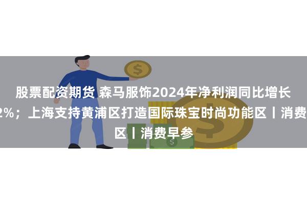 股票配资期货 森马服饰2024年净利润同比增长1.42%；上海支持黄浦区打造国际珠宝时尚功能区丨消费早参