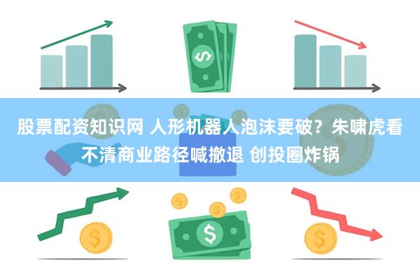 股票配资知识网 人形机器人泡沫要破？朱啸虎看不清商业路径喊撤退 创投圈炸锅