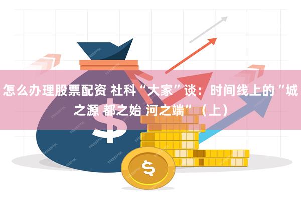 怎么办理股票配资 社科“大家”谈：时间线上的“城之源 都之始 河之端”（上）