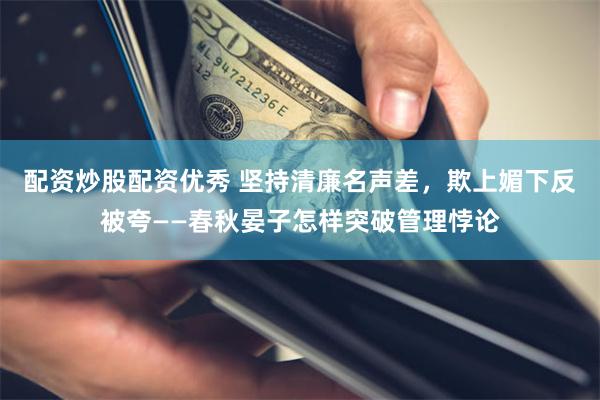 配资炒股配资优秀 坚持清廉名声差，欺上媚下反被夸——春秋晏子怎样突破管理悖论
