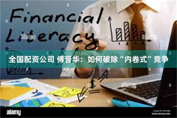 全国配资公司 傅晋华：如何破除“内卷式”竞争