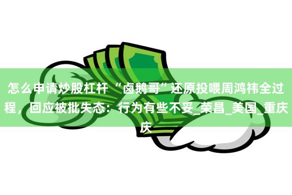 怎么申请炒股杠杆 “卤鹅哥”还原投喂周鸿祎全过程，回应被批失态：行为有些不妥_荣昌_美国_重庆