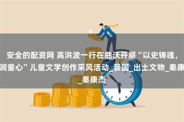 安全的配资网 高洪波一行在曲沃开展“以史铸魂，文润童心”儿童文学创作采风活动_晋国_出土文物_秦康杰