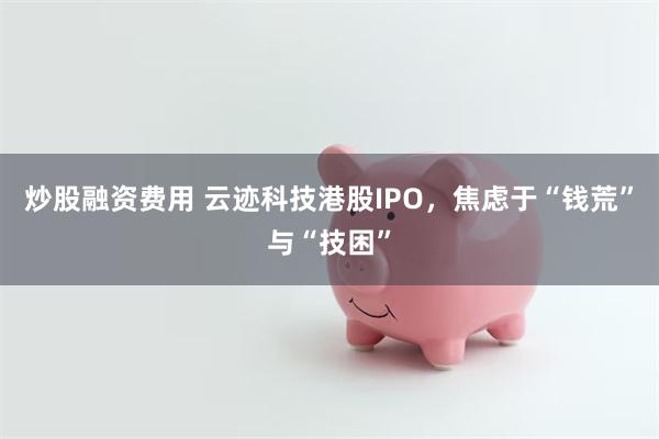 炒股融资费用 云迹科技港股IPO，焦虑于“钱荒”与“技困”