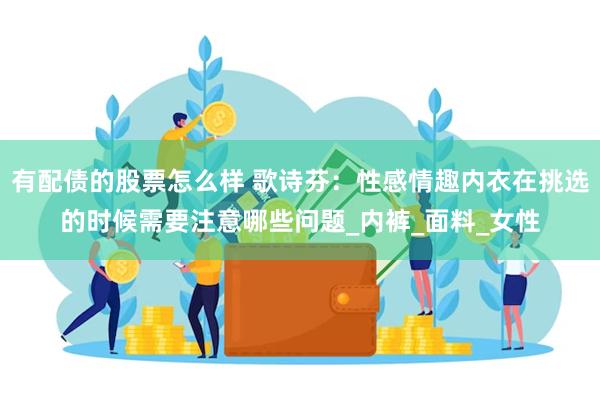 有配债的股票怎么样 歌诗芬：性感情趣内衣在挑选的时候需要注意哪些问题_内裤_面料_女性