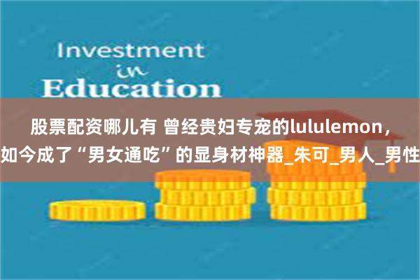 股票配资哪儿有 曾经贵妇专宠的lululemon，如今成了“男女通吃”的显身材神器_朱可_男人_男性