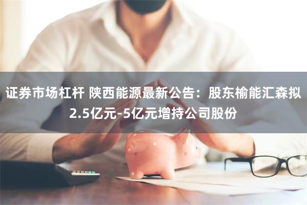 证券市场杠杆 陕西能源最新公告：股东榆能汇森拟2.5亿元-5亿元增持公司股份