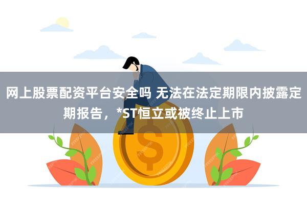 网上股票配资平台安全吗 无法在法定期限内披露定期报告，*ST恒立或被终止上市