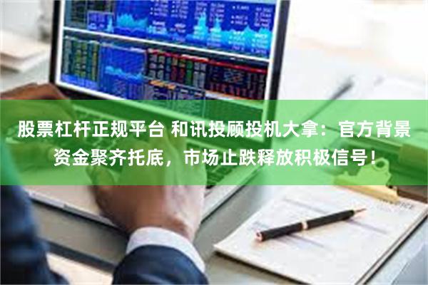 股票杠杆正规平台 和讯投顾投机大拿：官方背景资金聚齐托底，市场止跌释放积极信号！