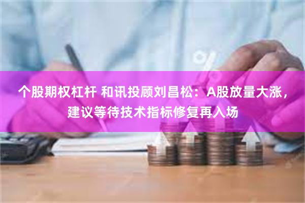 个股期权杠杆 和讯投顾刘昌松：A股放量大涨，建议等待技术指标修复再入场
