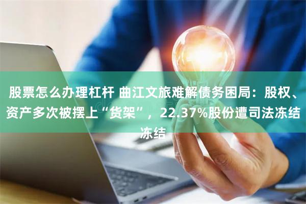股票怎么办理杠杆 曲江文旅难解债务困局：股权、资产多次被摆上“货架”，22.37%股份遭司法冻结