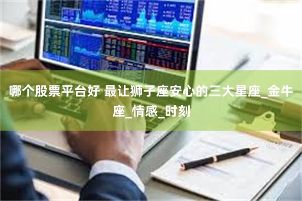 哪个股票平台好 最让狮子座安心的三大星座_金牛座_情感_时刻