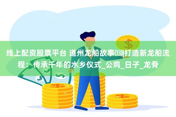 线上配资股票平台 道州龙船故事⒀|打造新龙船流程：传承千年的水乡仪式_公鸡_日子_龙骨