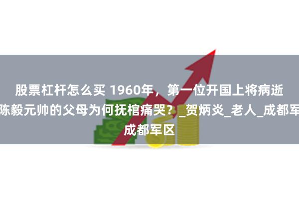 股票杠杆怎么买 1960年，第一位开国上将病逝，陈毅元帅的父母为何抚棺痛哭？_贺炳炎_老人_成都军区