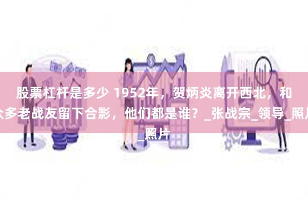 股票杠杆是多少 1952年，贺炳炎离开西北，和众多老战友留下合影，他们都是谁？_张战宗_领导_照片