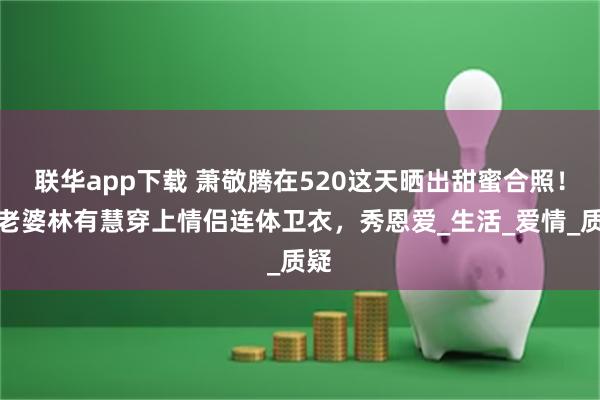 联华app下载 萧敬腾在520这天晒出甜蜜合照！与老婆林有慧穿上情侣连体卫衣，秀恩爱_生活_爱情_质疑