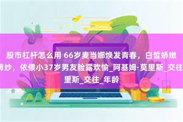 股市杠杆怎么用 66岁麦当娜焕发青春，白皙娇嫩金发薄纱，依偎小37岁男友脸露欢愉_阿基姆·莫里斯_交往_年龄