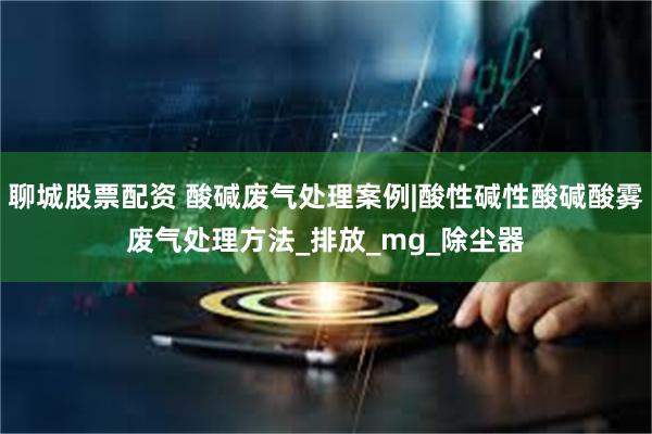 聊城股票配资 酸碱废气处理案例|酸性碱性酸碱酸雾废气处理方法_排放_mg_除尘器