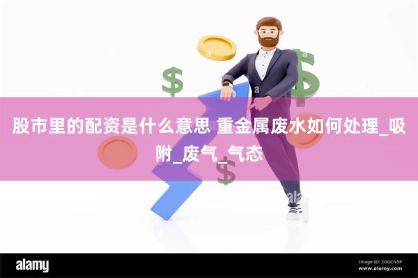 股市里的配资是什么意思 重金属废水如何处理_吸附_废气_气态