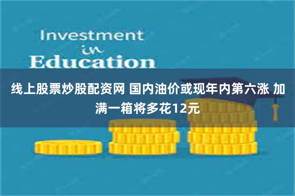 线上股票炒股配资网 国内油价或现年内第六涨 加满一箱将多花12元