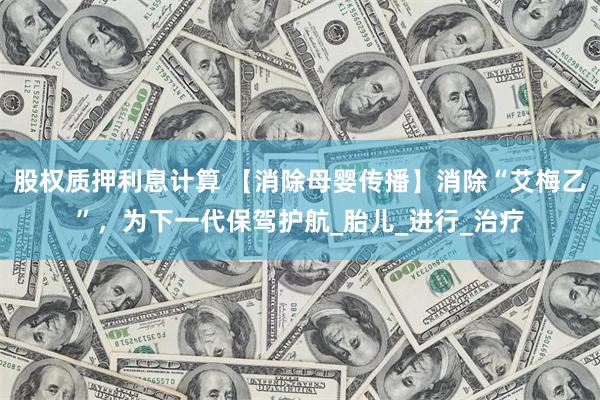 股权质押利息计算 【消除母婴传播】消除“艾梅乙”，为下一代保驾护航_胎儿_进行_治疗