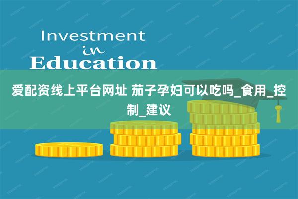 爱配资线上平台网址 茄子孕妇可以吃吗_食用_控制_建议