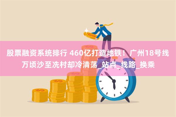 股票融资系统排行 460亿打造地铁！广州18号线万顷沙至冼村却冷清荡_站点_线路_换乘