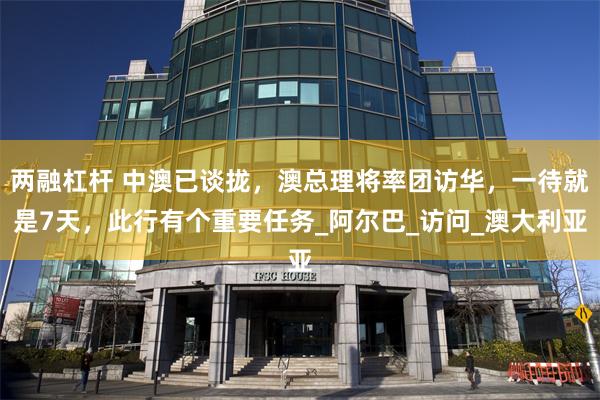 两融杠杆 中澳已谈拢，澳总理将率团访华，一待就是7天，此行有个重要任务_阿尔巴_访问_澳大利亚