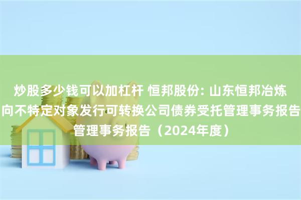 炒股多少钱可以加杠杆 恒邦股份: 山东恒邦冶炼股份有限公司向不特定对象发行可转换公司债券受托管理事务报告（2024年度）