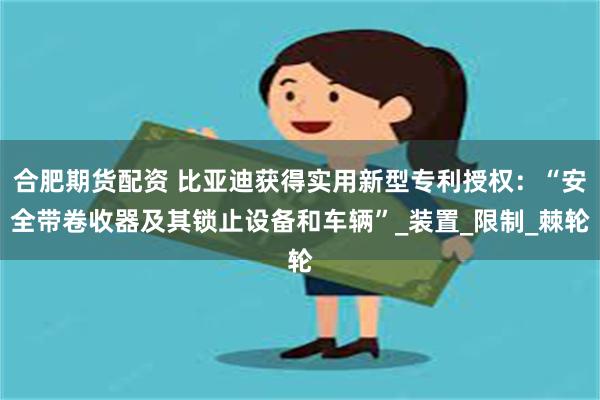 合肥期货配资 比亚迪获得实用新型专利授权：“安全带卷收器及其锁止设备和车辆”_装置_限制_棘轮
