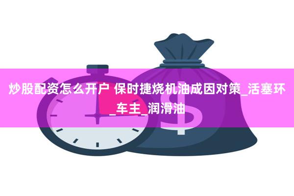 炒股配资怎么开户 保时捷烧机油成因对策_活塞环_车主_润滑油